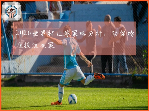 2026世界杯让球策略分析，助你精准投注决策