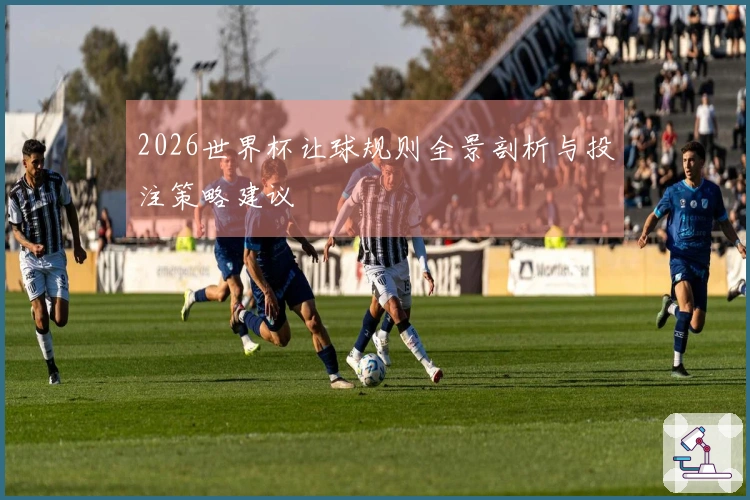 2026世界杯让球规则全景剖析与投注策略建议